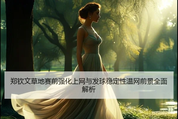 郑钦文草地赛前强化上网与发球稳定性温网前景全面解析